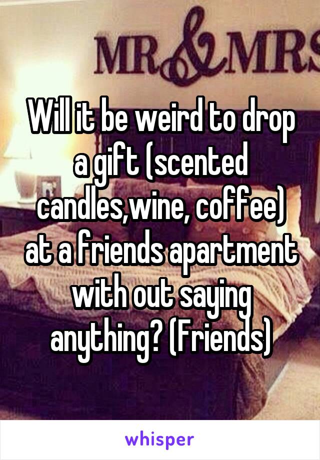 Will it be weird to drop a gift (scented candles,wine, coffee) at a friends apartment with out saying anything? (Friends)
