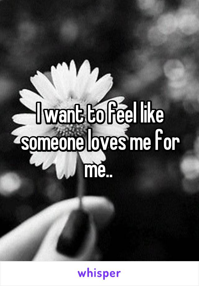 I want to feel like someone loves me for me.. 