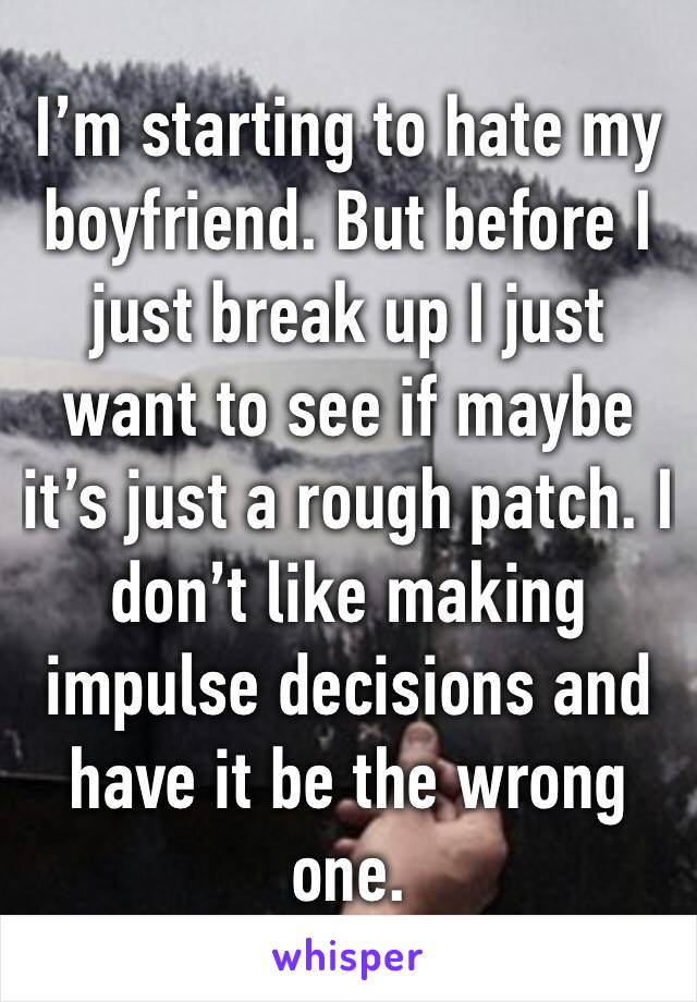 I’m starting to hate my boyfriend. But before I just break up I just want to see if maybe it’s just a rough patch. I don’t like making impulse decisions and have it be the wrong one. 