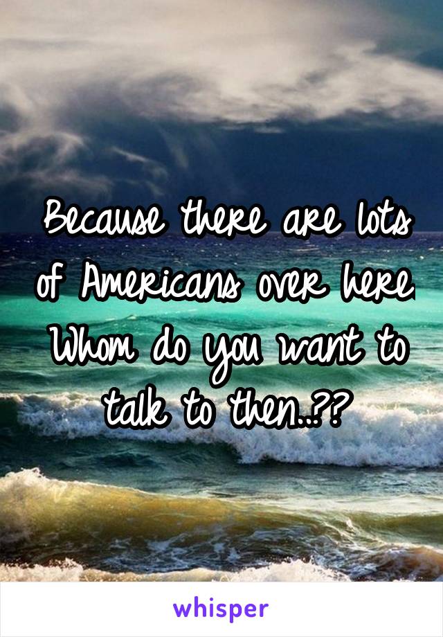 Because there are lots of Americans over here.
Whom do you want to talk to then..??