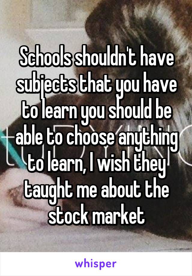 Schools shouldn't have subjects that you have to learn you should be able to choose anything to learn, I wish they taught me about the stock market