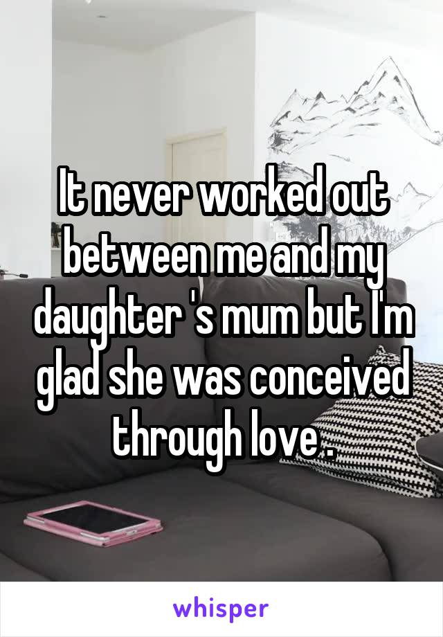 It never worked out between me and my daughter 's mum but I'm glad she was conceived through love .