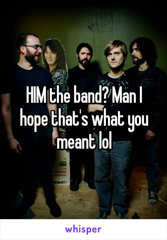 HIM the band? Man I hope that's what you meant lol