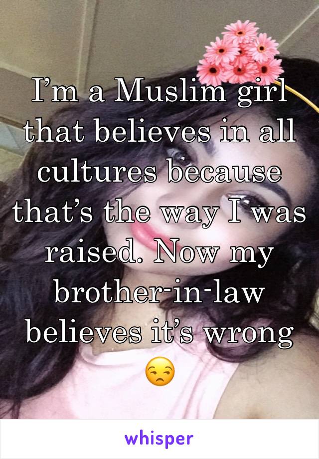 I’m a Muslim girl that believes in all cultures because that’s the way I was raised. Now my brother-in-law believes it’s wrong 😒