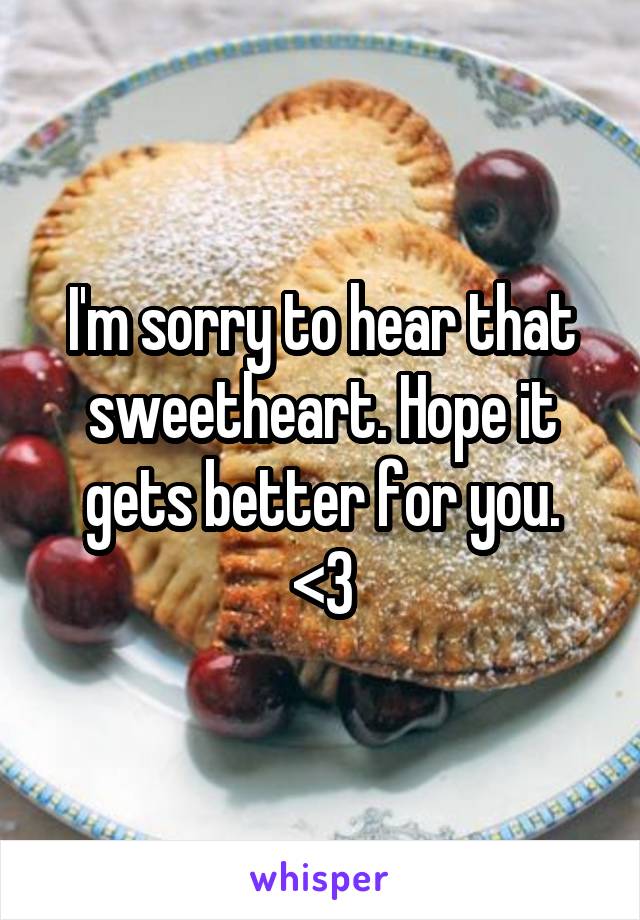 I'm sorry to hear that sweetheart. Hope it gets better for you.
<3