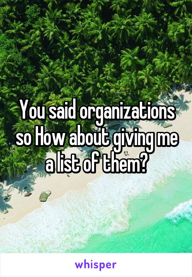 You said organizations so How about giving me a list of them?
