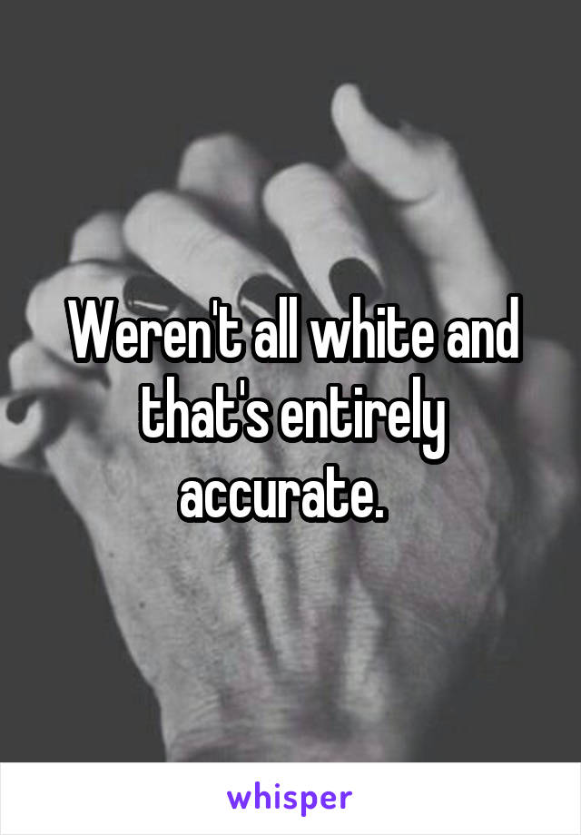 Weren't all white and that's entirely accurate.  