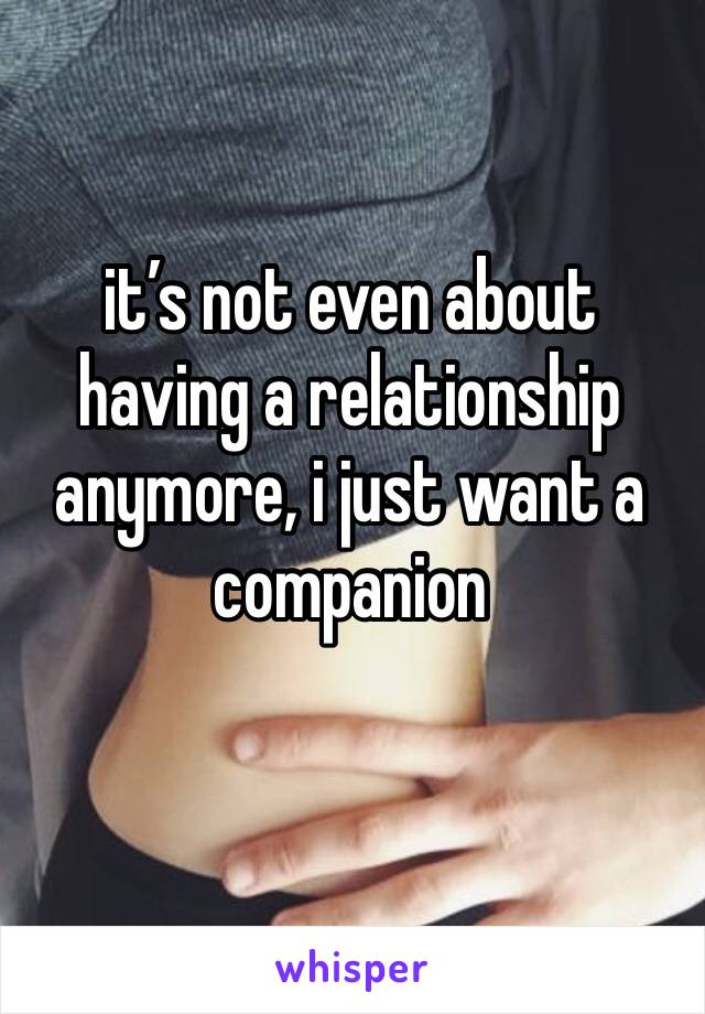 it’s not even about having a relationship anymore, i just want a companion 