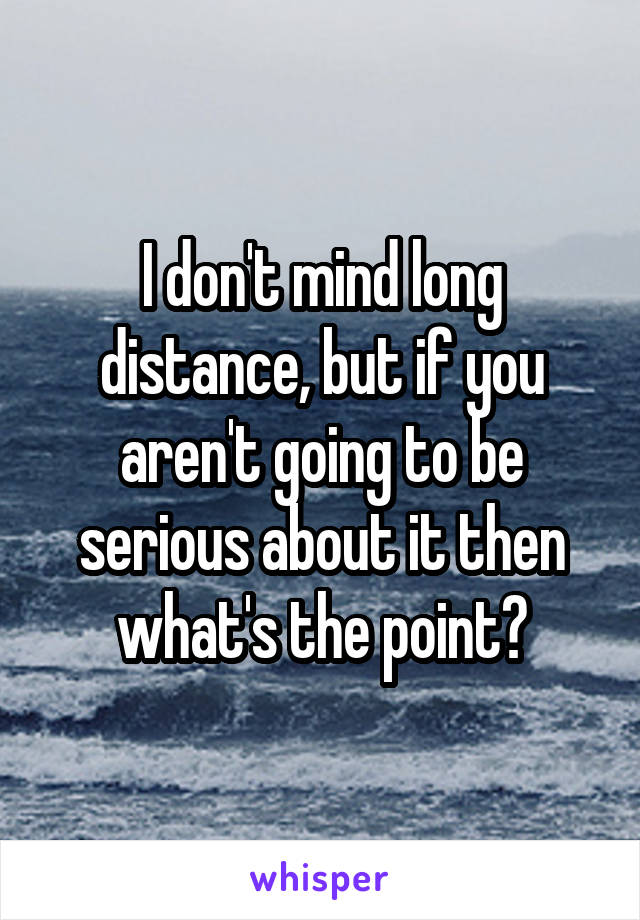 I don't mind long distance, but if you aren't going to be serious about it then what's the point?