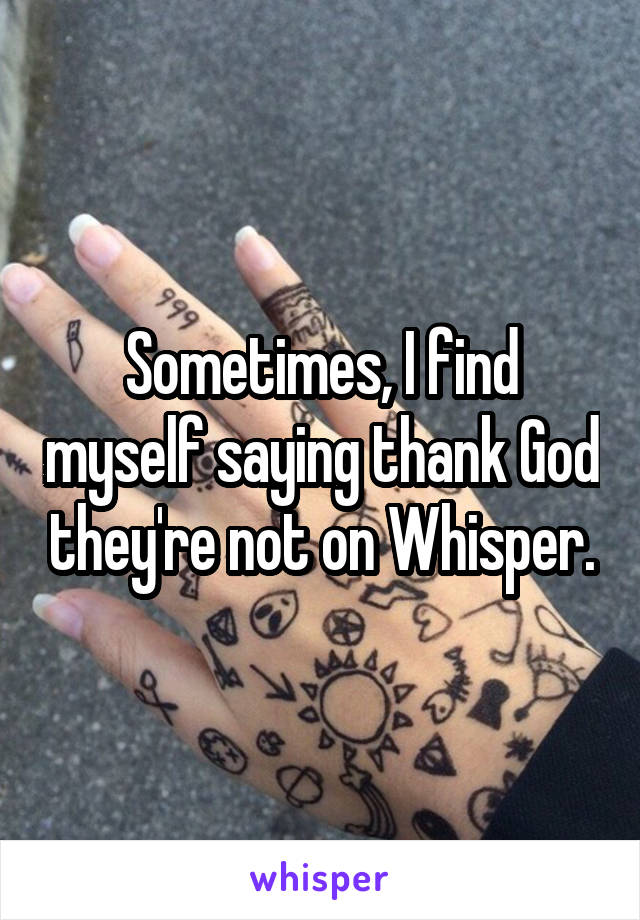 Sometimes, I find myself saying thank God they're not on Whisper.