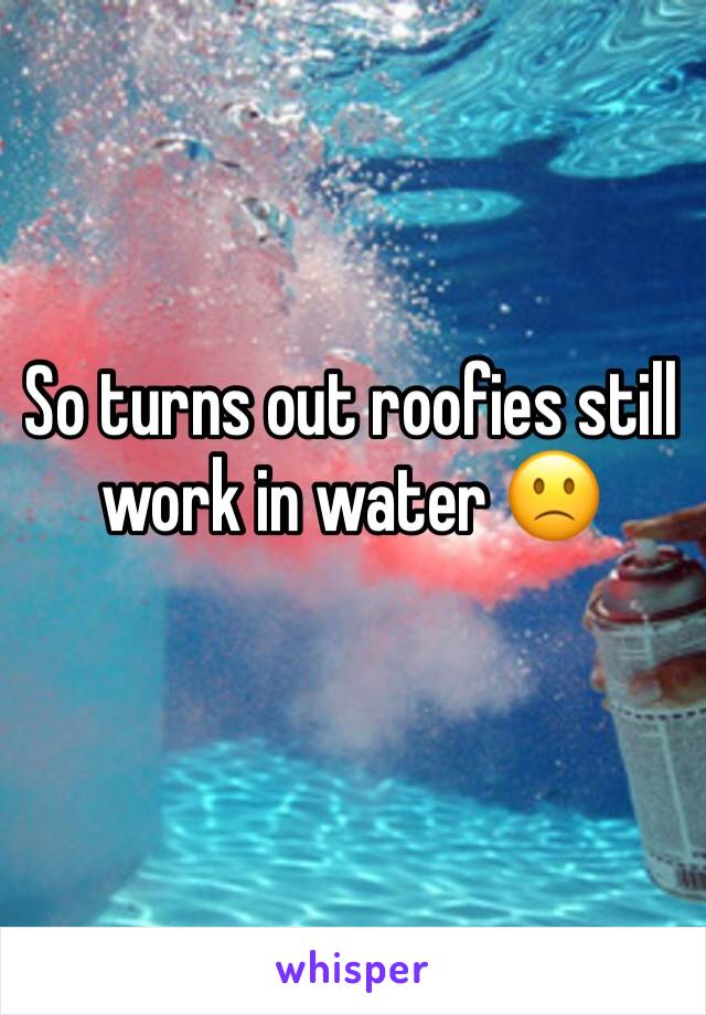 So turns out roofies still work in water 🙁