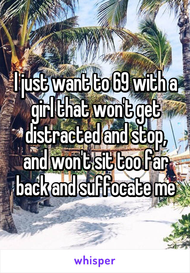 I just want to 69 with a girl that won't get distracted and stop, and won't sit too far back and suffocate me