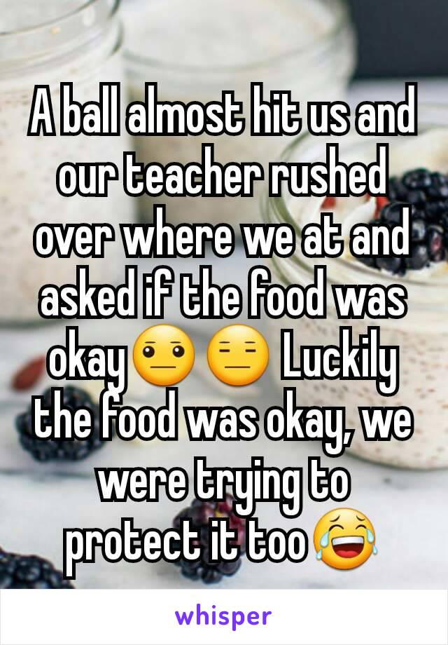 A ball almost hit us and our teacher rushed over where we at and asked if the food was okay😐😑 Luckily the food was okay, we were trying to protect it too😂