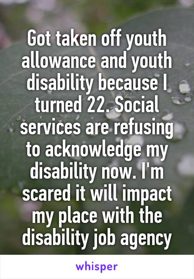 Got taken off youth allowance and youth disability because I turned 22. Social services are refusing to acknowledge my disability now. I'm scared it will impact my place with the disability job agency