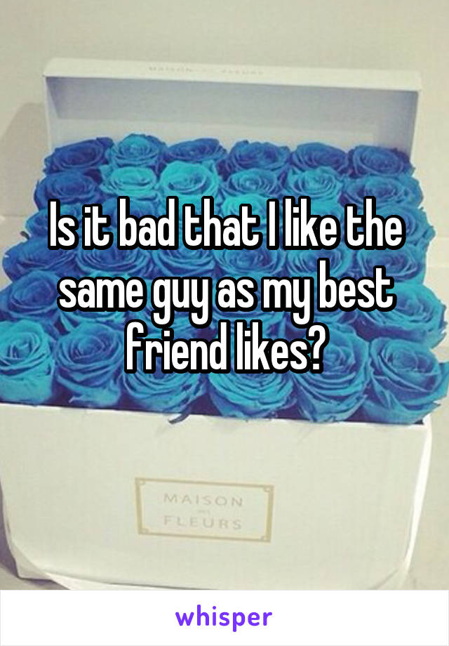 Is it bad that I like the same guy as my best friend likes?
