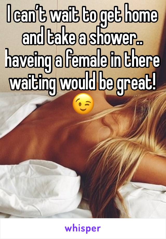 I can’t wait to get home and take a shower.. haveing a female in there  waiting would be great!😉