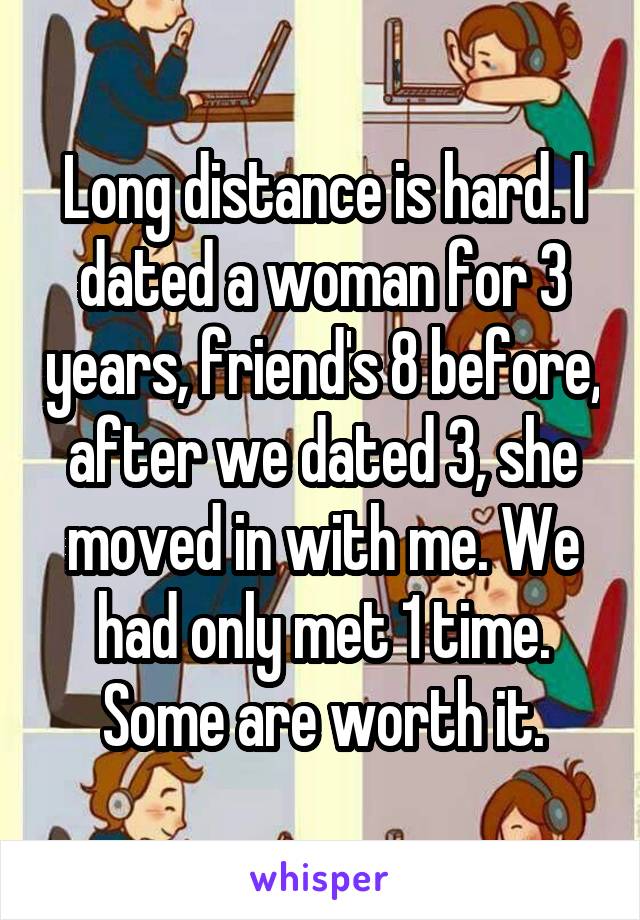 Long distance is hard. I dated a woman for 3 years, friend's 8 before, after we dated 3, she moved in with me. We had only met 1 time. Some are worth it.