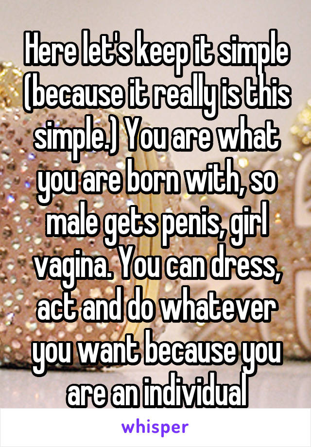 Here let's keep it simple (because it really is this simple.) You are what you are born with, so male gets penis, girl vagina. You can dress, act and do whatever you want because you are an individual