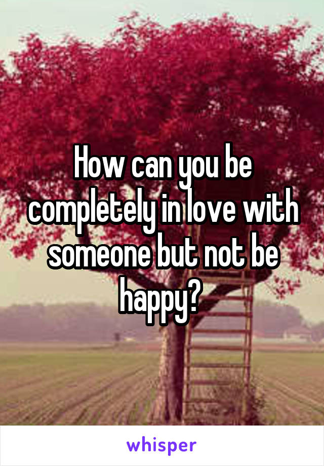 How can you be completely in love with someone but not be happy? 