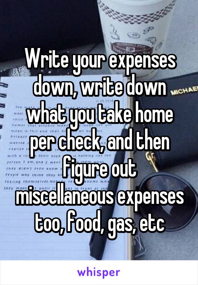 Write your expenses down, write down what you take home per check, and then figure out miscellaneous expenses too, food, gas, etc