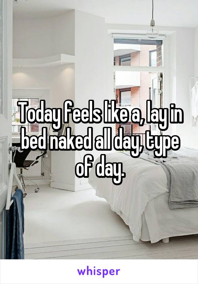 Today feels like a, lay in bed naked all day, type of day.