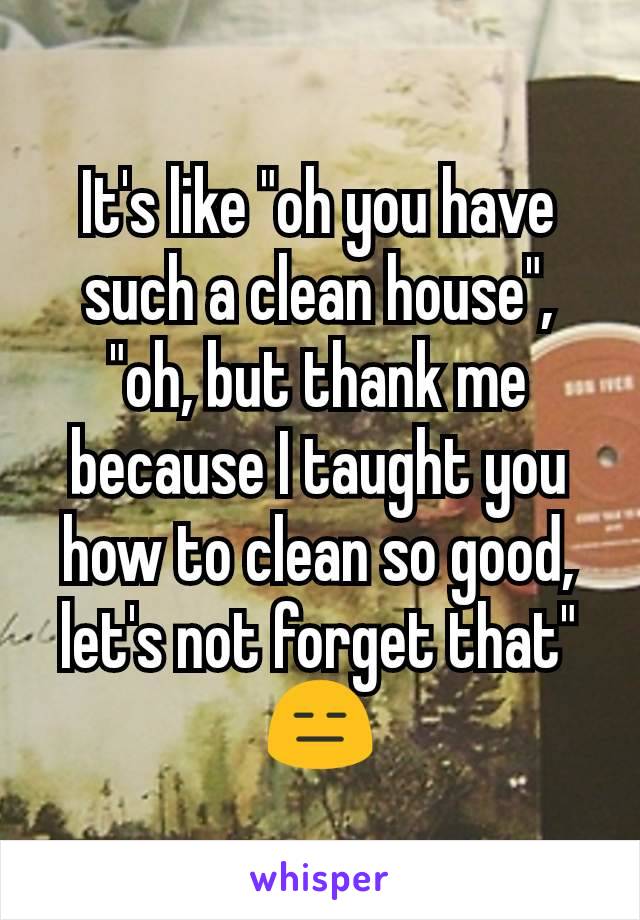 It's like "oh you have such a clean house", "oh, but thank me because I taught you how to clean so good, let's not forget that" 😑
