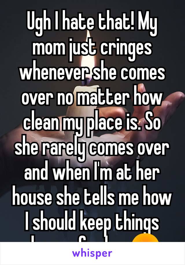 Ugh I hate that! My mom just cringes whenever she comes over no matter how clean my place is. So she rarely comes over and when I'm at her house she tells me how I should keep things cleaner for her😡