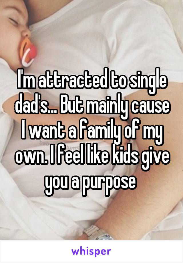 I'm attracted to single dad's... But mainly cause I want a family of my own. I feel like kids give you a purpose 