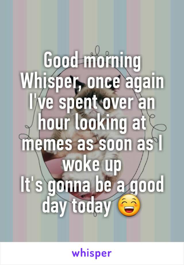 Good morning Whisper, once again I've spent over an hour looking at memes as soon as I woke up
It's gonna be a good day today 😁