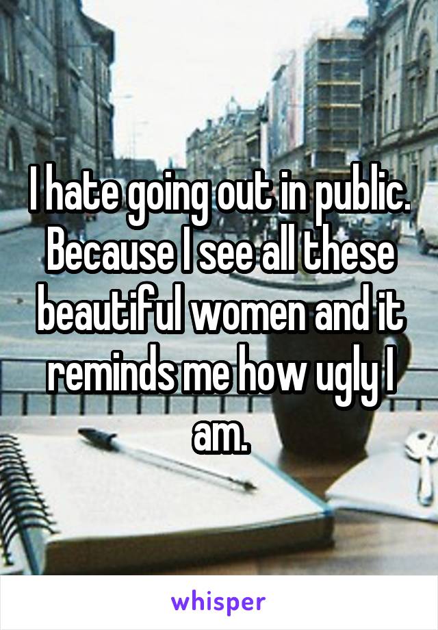 I hate going out in public. Because I see all these beautiful women and it reminds me how ugly I am.