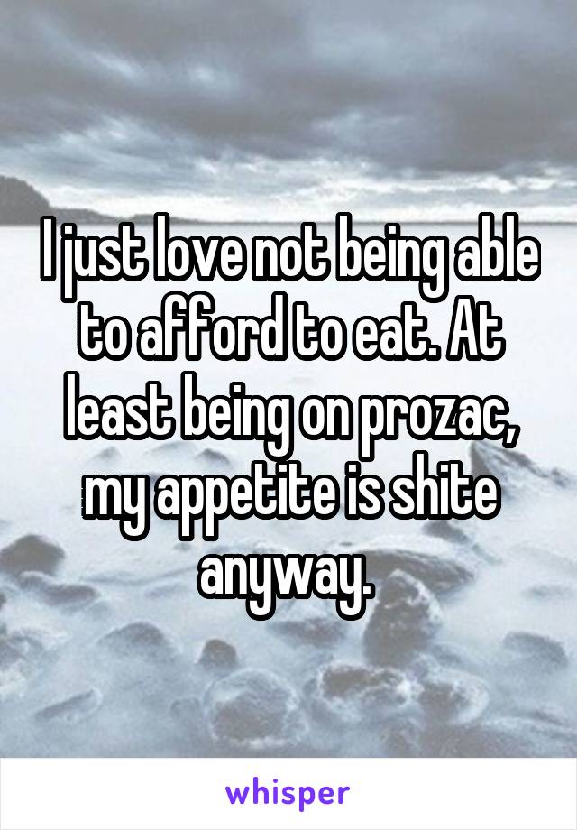 I just love not being able to afford to eat. At least being on prozac, my appetite is shite anyway. 