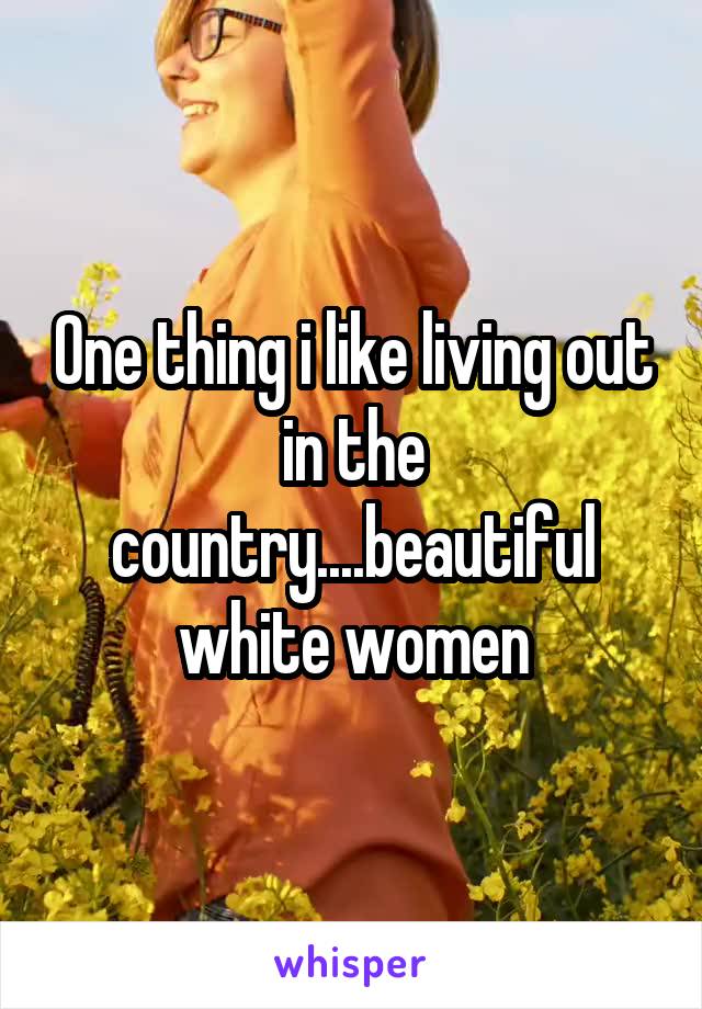 One thing i like living out in the country....beautiful white women