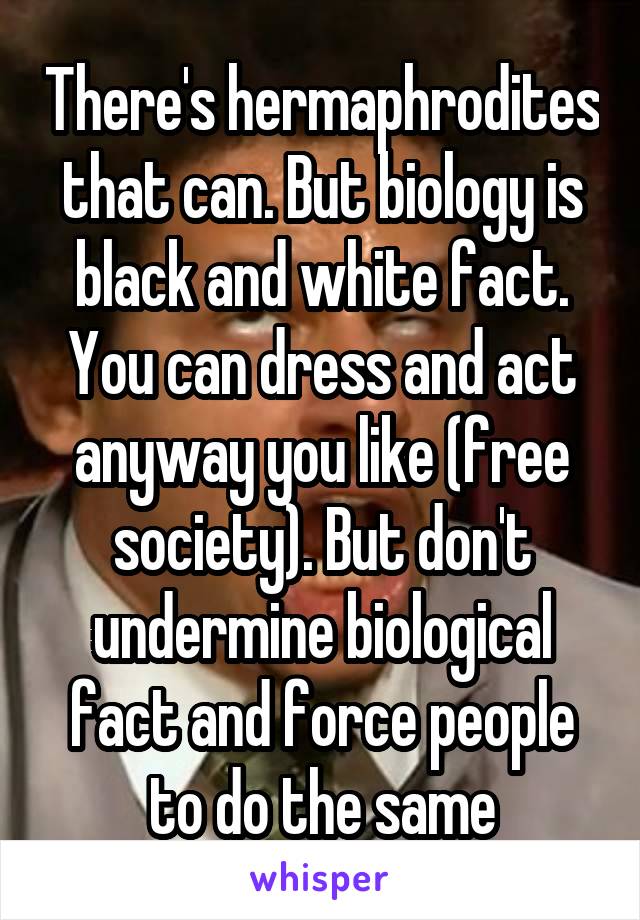 There's hermaphrodites that can. But biology is black and white fact. You can dress and act anyway you like (free society). But don't undermine biological fact and force people to do the same