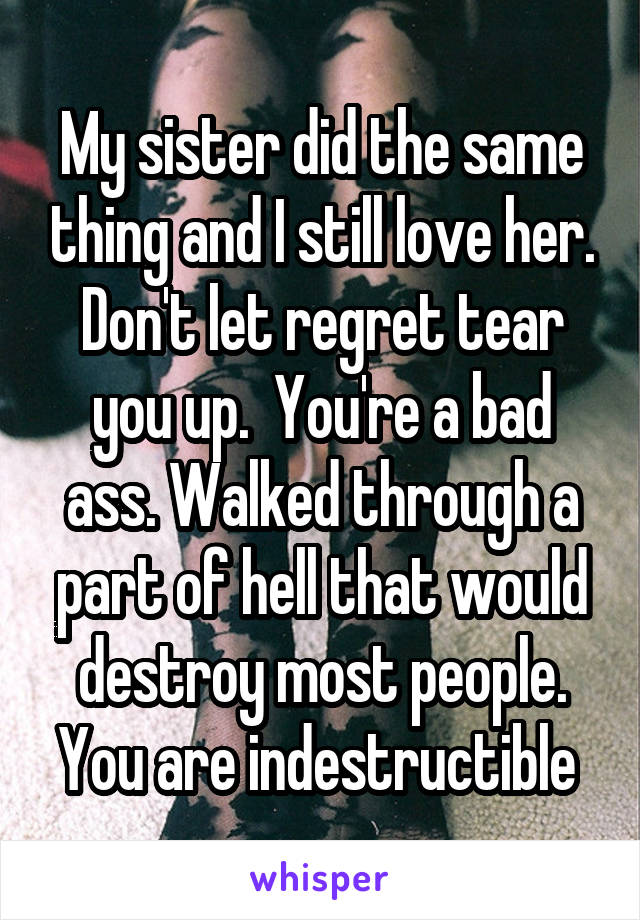 My sister did the same thing and I still love her. Don't let regret tear you up.  You're a bad ass. Walked through a part of hell that would destroy most people. You are indestructible 
