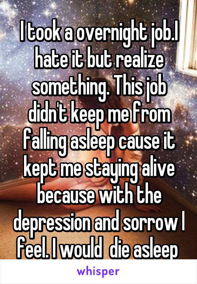 I took a overnight job.I hate it but realize something. This job didn't keep me from falling asleep cause it kept me staying alive because with the depression and sorrow I feel. I would  die asleep 