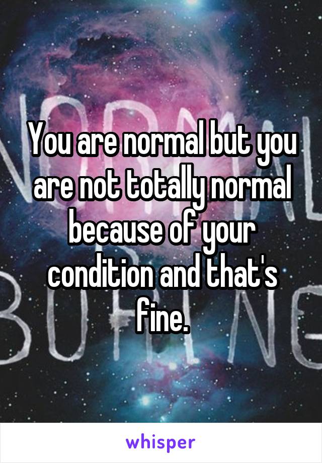 You are normal but you are not totally normal because of your condition and that's fine.