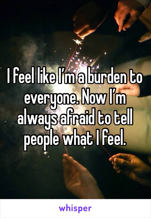 I feel like I’m a burden to everyone. Now I’m always afraid to tell people what I feel. 