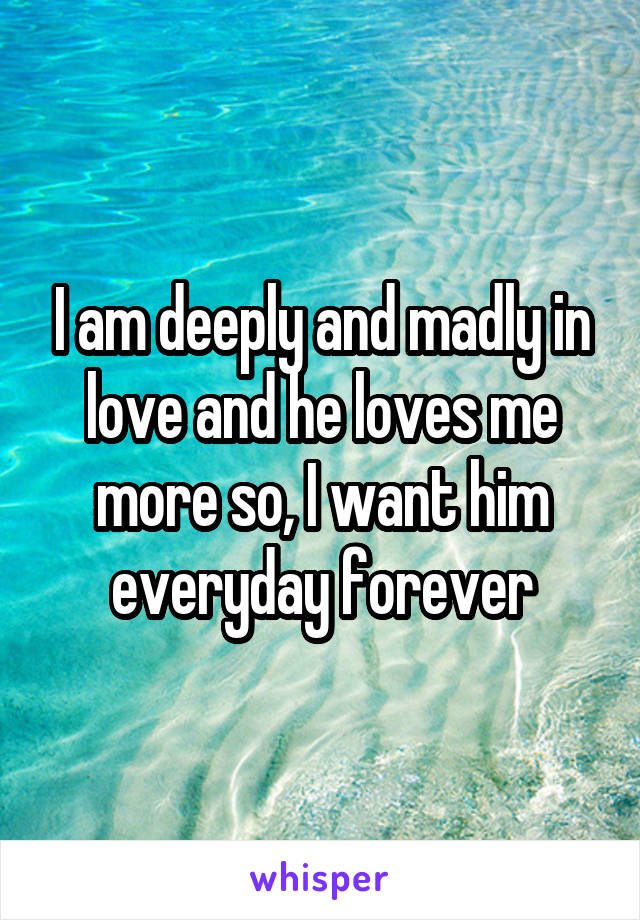 I am deeply and madly in love and he loves me more so, I want him everyday forever