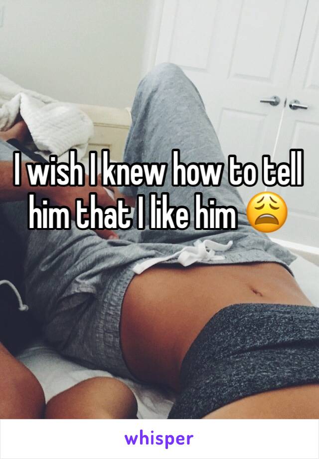 I wish I knew how to tell him that I like him 😩