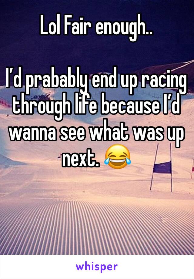 Lol Fair enough..

I’d prabably end up racing through life because I’d wanna see what was up next. 😂