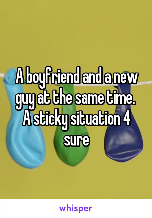 A boyfriend and a new guy at the same time.  A sticky situation 4 sure