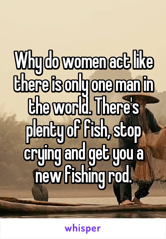 Why do women act like there is only one man in the world. There's plenty of fish, stop crying and get you a new fishing rod.