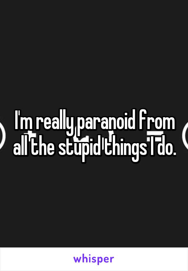 I'm really paranoid from all the stupid things I do.