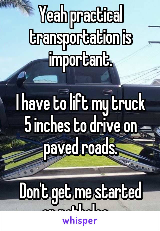 Yeah practical transportation is important.

I have to lift my truck 5 inches to drive on paved roads.

Don't get me started on potholes... 