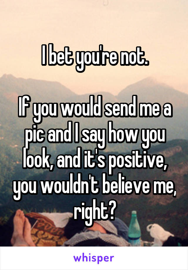 I bet you're not.

If you would send me a pic and I say how you look, and it's positive, you wouldn't believe me, right?