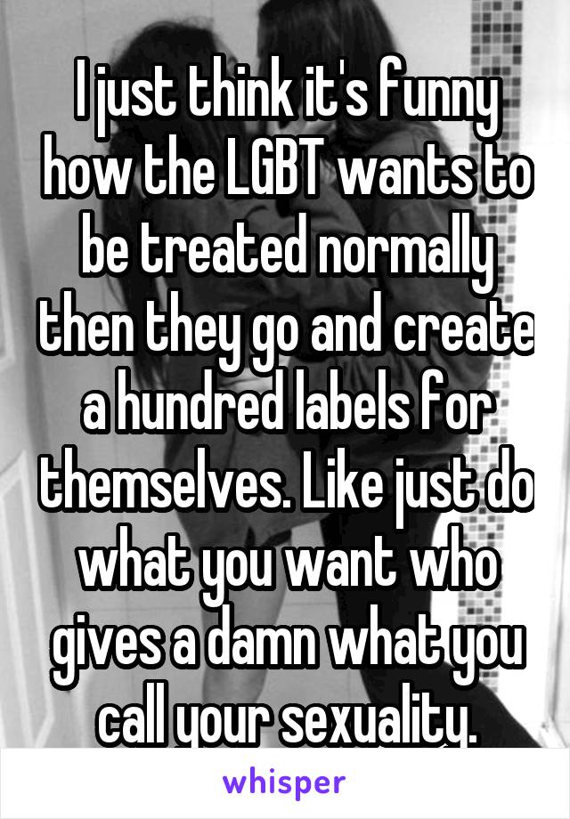 I just think it's funny how the LGBT wants to be treated normally then they go and create a hundred labels for themselves. Like just do what you want who gives a damn what you call your sexuality.
