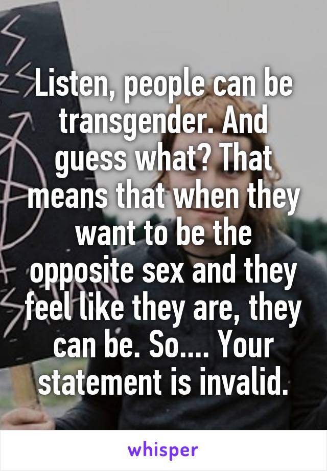 Listen, people can be transgender. And guess what? That means that when they want to be the opposite sex and they feel like they are, they can be. So.... Your statement is invalid.