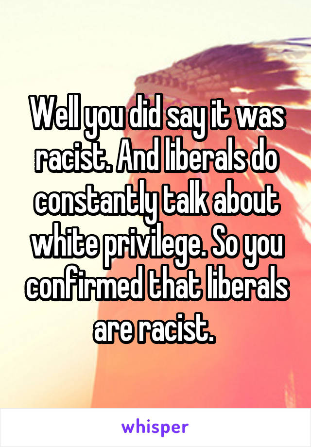 Well you did say it was racist. And liberals do constantly talk about white privilege. So you confirmed that liberals are racist. 