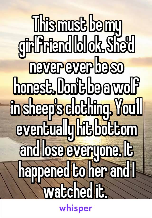 This must be my girlfriend lol ok. She'd never ever be so honest. Don't be a wolf in sheep's clothing. You'll eventually hit bottom and lose everyone. It happened to her and I watched it. 