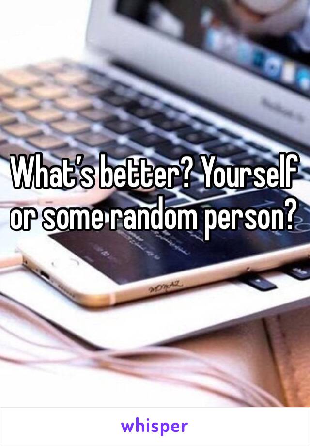 What’s better? Yourself or some random person?